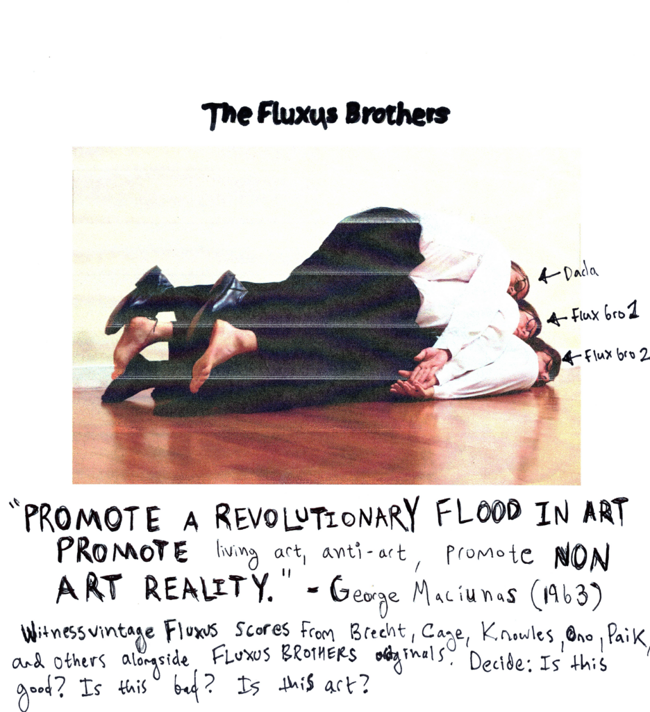 three men in the same outfit are stacked on top of each other. There is writing that is crudely handwritten that says dada, flux bro 1, flux bro 2, and then
"PROMOTE A REVOLUTIONARY FLOOD IN ART. PROMOTE living art, anti-art, promote NON ART REALITY." George Maciunas (1963)


Witness vintage Fluxus scores from Brecht, Cage, Knowles, Ono, Paik, and others alongside Fluxus Brothers originals. Decide: Is this good? Is this bad? Is this art?